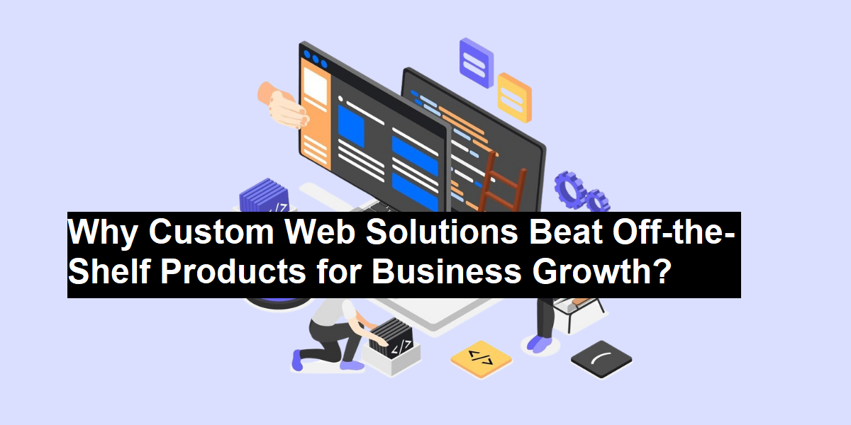 Why Custom Web Solutions Beat Off-the-Shelf Products for Business Growth?